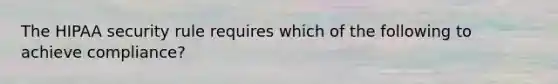 The HIPAA security rule requires which of the following to achieve compliance?