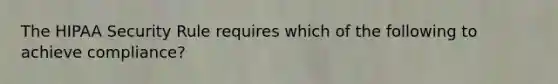 The HIPAA Security Rule requires which of the following to achieve compliance?