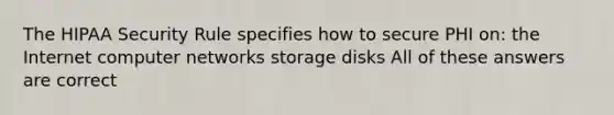 The HIPAA Security Rule specifies how to secure PHI on: the Internet computer networks storage disks All of these answers are correct