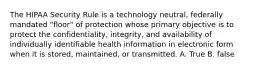 The HIPAA Security Rule is a technology neutral, federally mandated "floor" of protection whose primary objective is to protect the confidentiality, integrity, and availability of individually identifiable health information in electronic form when it is stored, maintained, or transmitted. A. True B. false