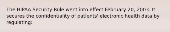 The HIPAA Security Rule went into effect February 20, 2003. It secures the confidentiality of patients' electronic health data by regulating: