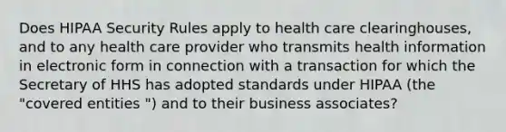 Does HIPAA Security Rules apply to health care clearinghouses, and to any health care provider who transmits health information in electronic form in connection with a transaction for which the Secretary of HHS has adopted standards under HIPAA (the "covered entities ") and to their business associates?