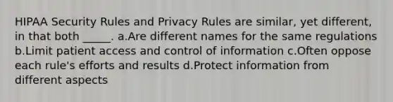 HIPAA Security Rules and Privacy Rules are similar, yet different, in that both _____. a.Are different names for the same regulations b.Limit patient access and control of information c.Often oppose each rule's efforts and results d.Protect information from different aspects