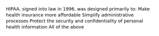 HIPAA, signed into law in 1996, was designed primarily to: Make health insurance more affordable Simplify administrative processes Protect the security and confidentiality of personal health information All of the above