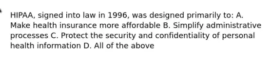 HIPAA, signed into law in 1996, was designed primarily to: A. Make health insurance more affordable B. Simplify administrative processes C. Protect the security and confidentiality of personal health information D. All of the above