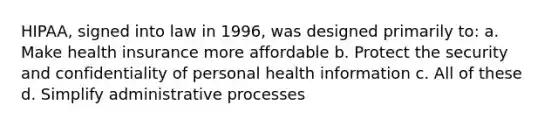 HIPAA, signed into law in 1996, was designed primarily to: a. Make health insurance more affordable b. Protect the security and confidentiality of personal health information c. All of these d. Simplify administrative processes