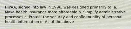 HIPAA, signed into law in 1996, was designed primarily to: a. Make health insurance more affordable b. Simplify administrative processes c. Protect the security and confidentiality of personal health information d. All of the above