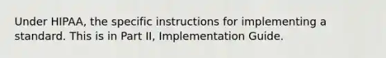 Under HIPAA, the specific instructions for implementing a standard. This is in Part II, Implementation Guide.