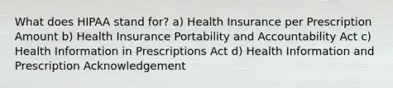 What does HIPAA stand for? a) Health Insurance per Prescription Amount b) Health Insurance Portability and Accountability Act c) Health Information in Prescriptions Act d) Health Information and Prescription Acknowledgement