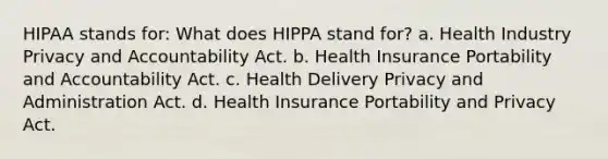 HIPAA stands for: What does HIPPA stand for? a. Health Industry Privacy and Accountability Act. b. Health Insurance Portability and Accountability Act. c. Health Delivery Privacy and Administration Act. d. Health Insurance Portability and Privacy Act.