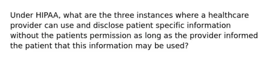 Under HIPAA, what are the three instances where a healthcare provider can use and disclose patient specific information without the patients permission as long as the provider informed the patient that this information may be used?