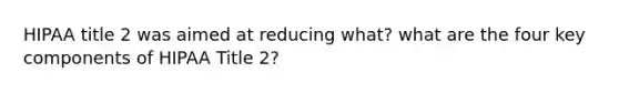 HIPAA title 2 was aimed at reducing what? what are the four key components of HIPAA Title 2?