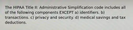 The HIPAA Title II: Administrative Simplification code includes all of the following components EXCEPT a) identifiers. b) transactions. c) privacy and security. d) medical savings and tax deductions.