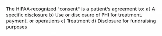 The HIPAA-recognized "consent" is a patient's agreement to: a) A specific disclosure b) Use or disclosure of PHI for treatment, payment, or operations c) Treatment d) Disclosure for fundraising purposes