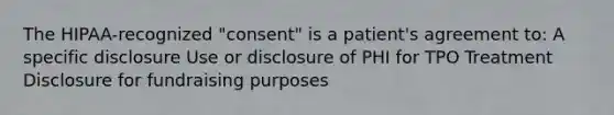 The HIPAA-recognized "consent" is a patient's agreement to: A specific disclosure Use or disclosure of PHI for TPO Treatment Disclosure for fundraising purposes