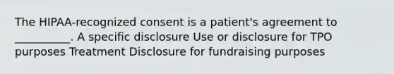 The HIPAA-recognized consent is a patient's agreement to __________. A specific disclosure Use or disclosure for TPO purposes Treatment Disclosure for fundraising purposes