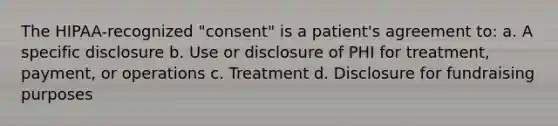 The HIPAA-recognized "consent" is a patient's agreement to: a. A specific disclosure b. Use or disclosure of PHI for treatment, payment, or operations c. Treatment d. Disclosure for fundraising purposes