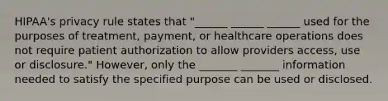 HIPAA's privacy rule states that "______ ______ ______ used for the purposes of treatment, payment, or healthcare operations does not require patient authorization to allow providers access, use or disclosure." However, only the _______ _______ information needed to satisfy the specified purpose can be used or disclosed.