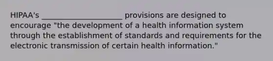 HIPAA's _____________________ provisions are designed to encourage "the development of a health information system through the establishment of standards and requirements for the electronic transmission of certain health information."