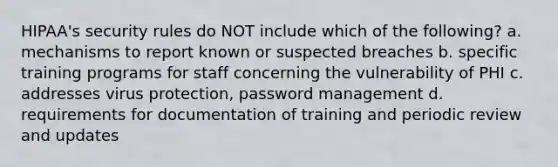 HIPAA's security rules do NOT include which of the following? a. mechanisms to report known or suspected breaches b. specific training programs for staff concerning the vulnerability of PHI c. addresses virus protection, password management d. requirements for documentation of training and periodic review and updates