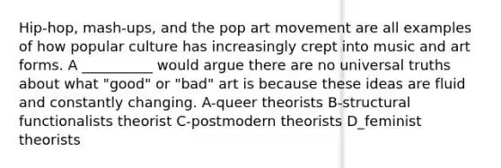 Hip-hop, mash-ups, and the pop art movement are all examples of how popular culture has increasingly crept into music and art forms. A __________ would argue there are no universal truths about what "good" or "bad" art is because these ideas are fluid and constantly changing. A-queer theorists B-structural functionalists theorist C-postmodern theorists D_feminist theorists