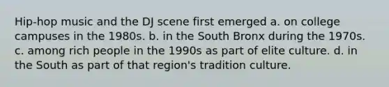 Hip-hop music and the DJ scene first emerged a. on college campuses in the 1980s. b. in the South Bronx during the 1970s. c. among rich people in the 1990s as part of elite culture. d. in the South as part of that region's tradition culture.