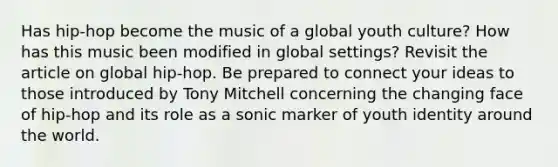 Has hip-hop become the music of a global youth culture? How has this music been modified in global settings? Revisit the article on global hip-hop. Be prepared to connect your ideas to those introduced by Tony Mitchell concerning the changing face of hip-hop and its role as a sonic marker of youth identity around the world.