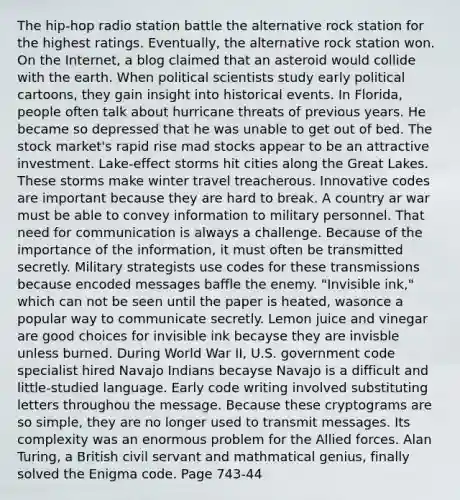 The hip-hop radio station battle the alternative rock station for the highest ratings. Eventually, the alternative rock station won. On the Internet, a blog claimed that an asteroid would collide with the earth. When political scientists study early political cartoons, they gain insight into historical events. In Florida, people often talk about hurricane threats of previous years. He became so depressed that he was unable to get out of bed. The stock market's rapid rise mad stocks appear to be an attractive investment. Lake-effect storms hit cities along the Great Lakes. These storms make winter travel treacherous. Innovative codes are important because they are hard to break. A country ar war must be able to convey information to military personnel. That need for communication is always a challenge. Because of the importance of the information, it must often be transmitted secretly. Military strategists use codes for these transmissions because encoded messages baffle the enemy. "Invisible ink," which can not be seen until the paper is heated, wasonce a popular way to communicate secretly. Lemon juice and vinegar are good choices for invisible ink becayse they are invisble unless burned. During World War II, U.S. government code specialist hired Navajo Indians becayse Navajo is a difficult and little-studied language. Early code writing involved substituting letters throughou the message. Because these cryptograms are so simple, they are no longer used to transmit messages. Its complexity was an enormous problem for the Allied forces. Alan Turing, a British civil servant and mathmatical genius, finally solved the Enigma code. Page 743-44