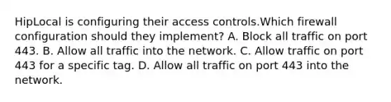 HipLocal is configuring their access controls.Which firewall configuration should they implement? A. Block all traffic on port 443. B. Allow all traffic into the network. C. Allow traffic on port 443 for a specific tag. D. Allow all traffic on port 443 into the network.