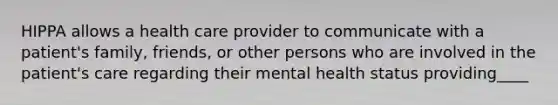 HIPPA allows a health care provider to communicate with a patient's family, friends, or other persons who are involved in the patient's care regarding their mental health status providing____