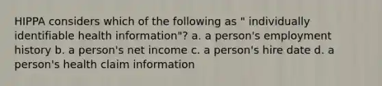 HIPPA considers which of the following as " individually identifiable health information"? a. a person's employment history b. a person's net income c. a person's hire date d. a person's health claim information