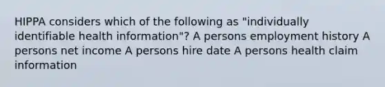 HIPPA considers which of the following as "individually identifiable health information"? A persons employment history A persons net income A persons hire date A persons health claim information