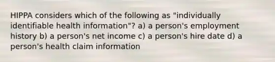 HIPPA considers which of the following as "individually identifiable health information"? a) a person's employment history b) a person's net income c) a person's hire date d) a person's health claim information