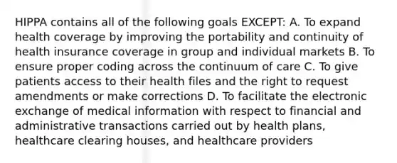 HIPPA contains all of the following goals EXCEPT: A. To expand health coverage by improving the portability and continuity of health insurance coverage in group and individual markets B. To ensure proper coding across the continuum of care C. To give patients access to their health files and the right to request amendments or make corrections D. To facilitate the electronic exchange of medical information with respect to financial and administrative transactions carried out by health plans, healthcare clearing houses, and healthcare providers