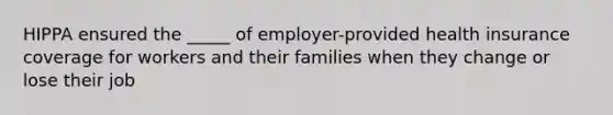 HIPPA ensured the _____ of employer-provided health insurance coverage for workers and their families when they change or lose their job