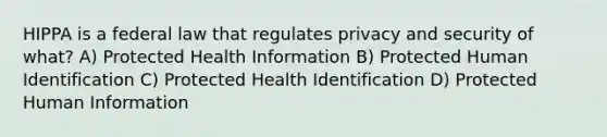 HIPPA is a federal law that regulates privacy and security of what? A) Protected Health Information B) Protected Human Identification C) Protected Health Identification D) Protected Human Information