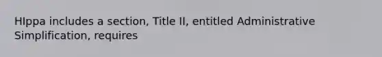 HIppa includes a section, Title II, entitled Administrative Simplification, requires