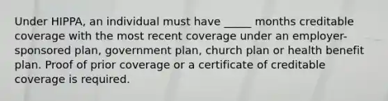 Under HIPPA, an individual must have _____ months creditable coverage with the most recent coverage under an employer-sponsored plan, government plan, church plan or health benefit plan. Proof of prior coverage or a certificate of creditable coverage is required.