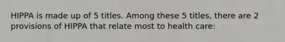 HIPPA is made up of 5 titles. Among these 5 titles, there are 2 provisions of HIPPA that relate most to health care: