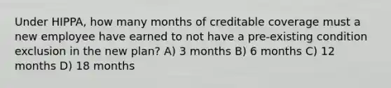 Under HIPPA, how many months of creditable coverage must a new employee have earned to not have a pre-existing condition exclusion in the new plan? A) 3 months B) 6 months C) 12 months D) 18 months