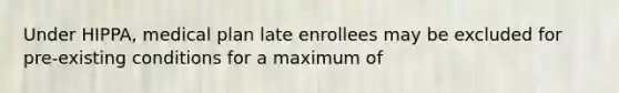 Under HIPPA, medical plan late enrollees may be excluded for pre-existing conditions for a maximum of