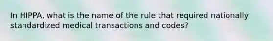 In HIPPA, what is the name of the rule that required nationally standardized medical transactions and codes?