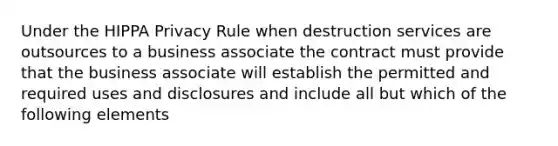 Under the HIPPA Privacy Rule when destruction services are outsources to a business associate the contract must provide that the business associate will establish the permitted and required uses and disclosures and include all but which of the following elements