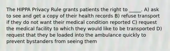 The HIPPA Privacy Rule grants patients the right to _____. A) ask to see and get a copy of their health records B) refuse transport if they do not want their medical condition reported C) request the medical facility to which they would like to be transported D) request that they be loaded into the ambulance quickly to prevent bystanders from seeing them