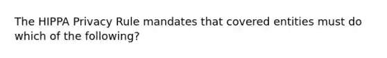 The HIPPA Privacy Rule mandates that covered entities must do which of the following?