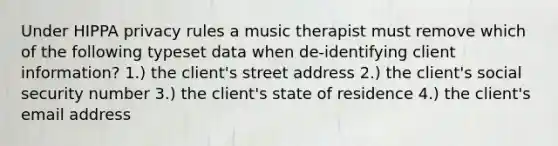 Under HIPPA privacy rules a music therapist must remove which of the following typeset data when de-identifying client information? 1.) the client's street address 2.) the client's social security number 3.) the client's state of residence 4.) the client's email address