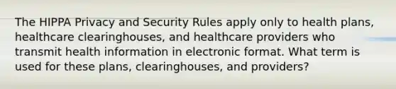 The HIPPA Privacy and Security Rules apply only to health plans, healthcare clearinghouses, and healthcare providers who transmit health information in electronic format. What term is used for these plans, clearinghouses, and providers?