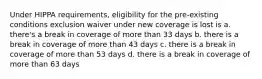 Under HIPPA requirements, eligibility for the pre-existing conditions exclusion waiver under new coverage is lost is a. there's a break in coverage of more than 33 days b. there is a break in coverage of more than 43 days c. there is a break in coverage of more than 53 days d. there is a break in coverage of more than 63 days