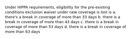 Under HIPPA requirements, eligibility for the pre-existing conditions exclusion waiver under new coverage is lost is a. there's a break in coverage of more than 33 days b. there is a break in coverage of more than 43 days c. there is a break in coverage of more than 53 days d. there is a break in coverage of more than 63 days