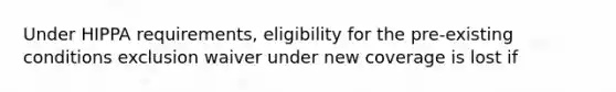 Under HIPPA requirements, eligibility for the pre-existing conditions exclusion waiver under new coverage is lost if